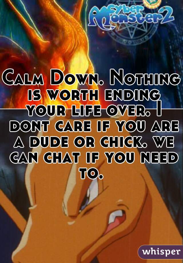 Calm Down. Nothing is worth ending your life over. I dont care if you are a dude or chick. we can chat if you need to. 