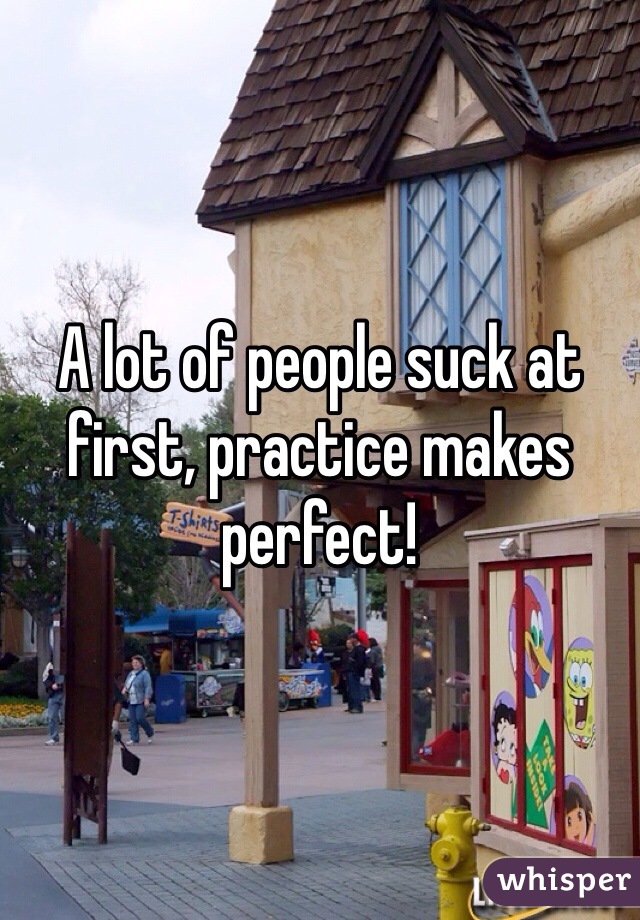 A lot of people suck at first, practice makes perfect!