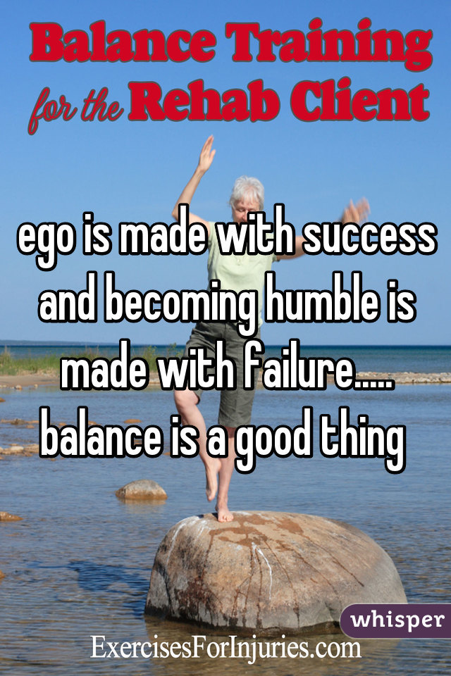 ego is made with success and becoming humble is made with failure..... balance is a good thing 