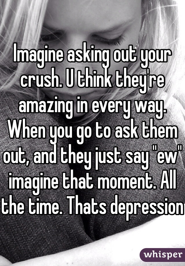 Imagine asking out your crush. U think they're amazing in every way. When you go to ask them out, and they just say "ew" imagine that moment. All the time. Thats depression