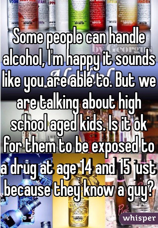 Some people can handle alcohol, I'm happy it sounds like you are able to. But we are talking about high school aged kids. Is it ok for them to be exposed to a drug at age 14 and 15 just because they know a guy?