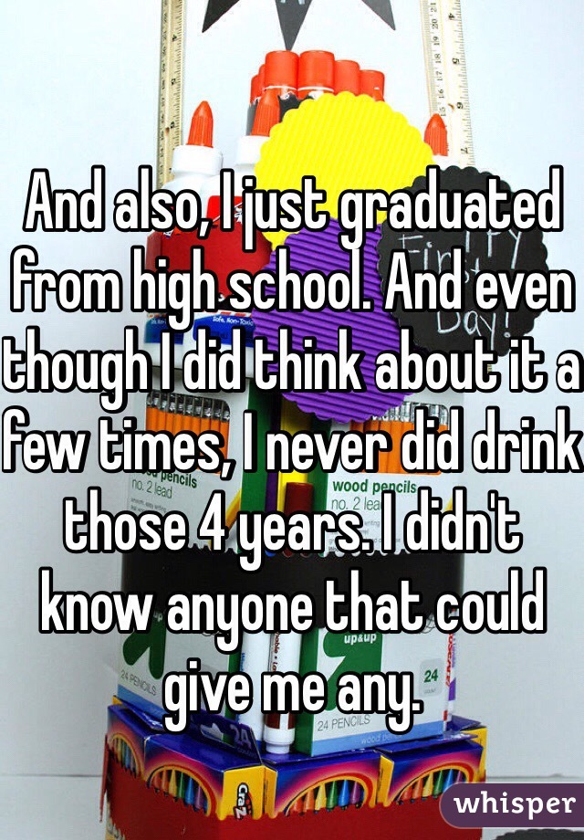And also, I just graduated from high school. And even though I did think about it a few times, I never did drink those 4 years. I didn't know anyone that could give me any. 