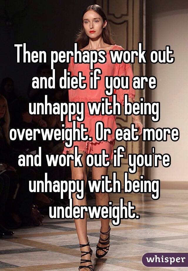 Then perhaps work out and diet if you are unhappy with being overweight. Or eat more and work out if you're unhappy with being underweight.