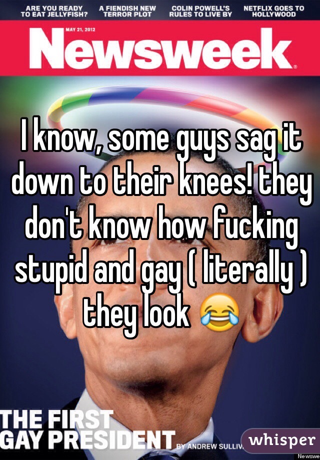 I know, some guys sag it down to their knees! they don't know how fucking stupid and gay ( literally ) they look 😂
