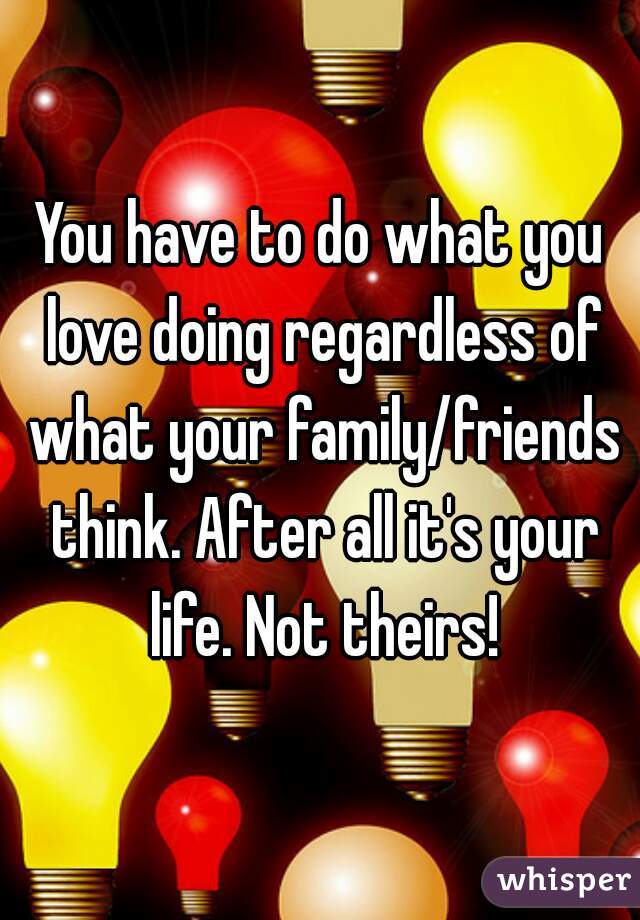 You have to do what you love doing regardless of what your family/friends think. After all it's your life. Not theirs!
