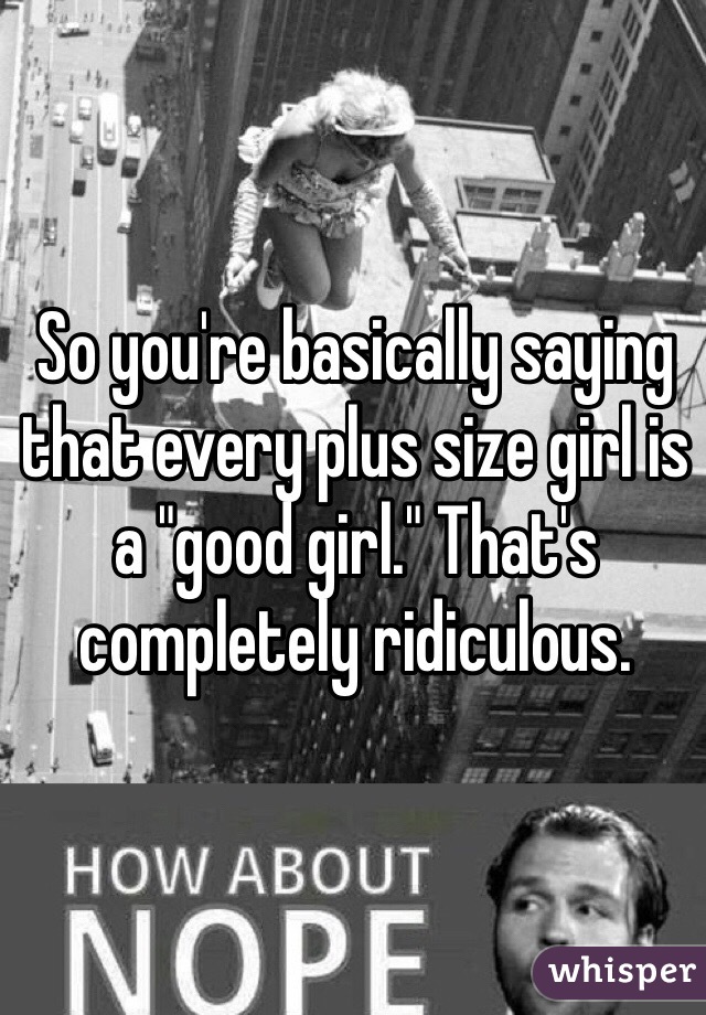 So you're basically saying that every plus size girl is a "good girl." That's completely ridiculous. 