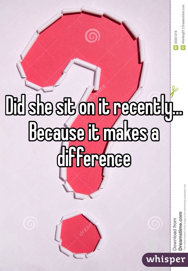 Did she sit on it recently... Because it makes a difference