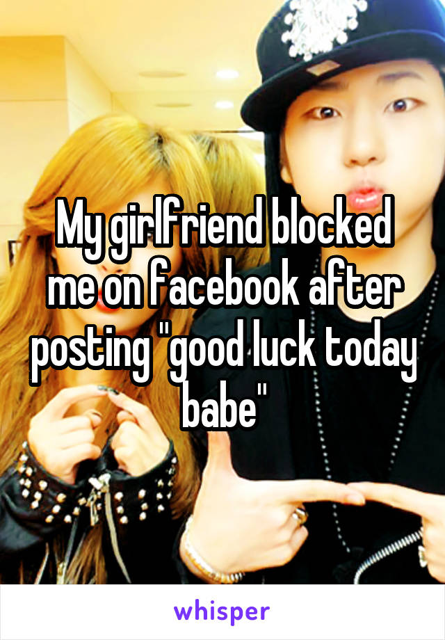My girlfriend blocked me on facebook after posting "good luck today babe"