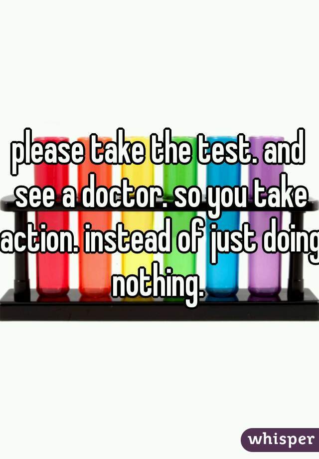 please take the test. and see a doctor. so you take action. instead of just doing nothing. 