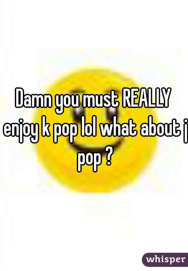 Damn you must REALLY enjoy k pop lol what about j pop ?