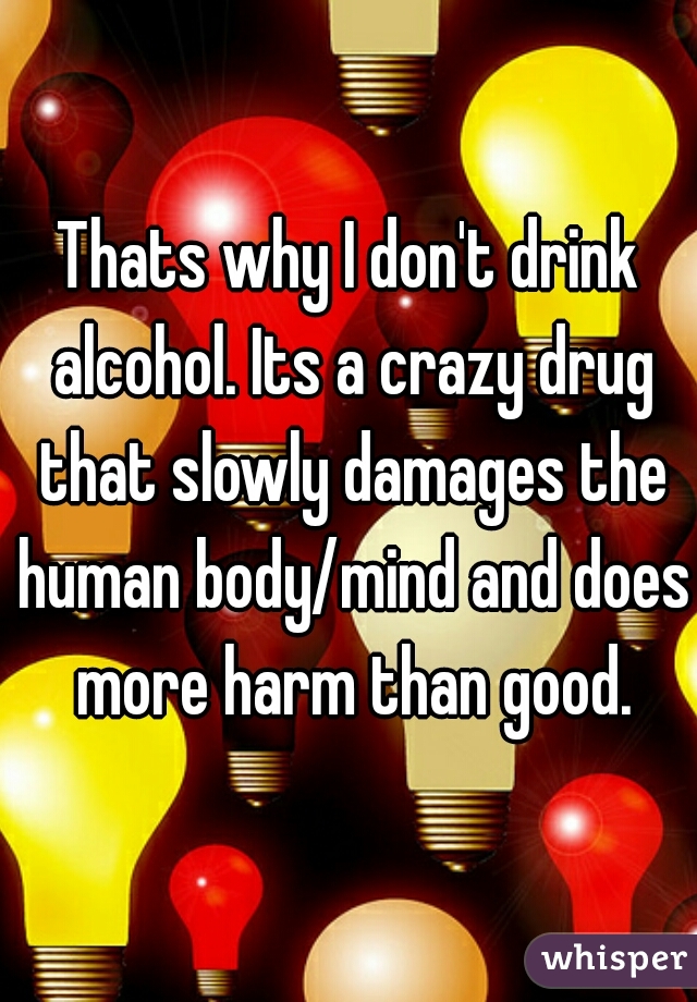 Thats why I don't drink alcohol. Its a crazy drug that slowly damages the human body/mind and does more harm than good.