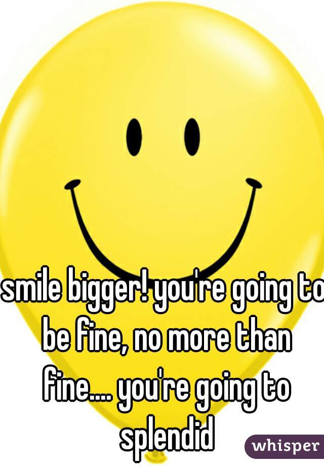 smile bigger! you're going to be fine, no more than fine.... you're going to splendid