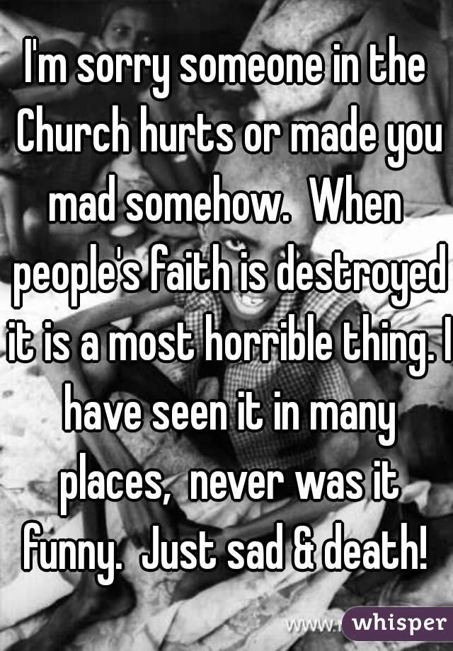 I'm sorry someone in the Church hurts or made you mad somehow.  When  people's faith is destroyed it is a most horrible thing. I have seen it in many places,  never was it funny.  Just sad & death! 