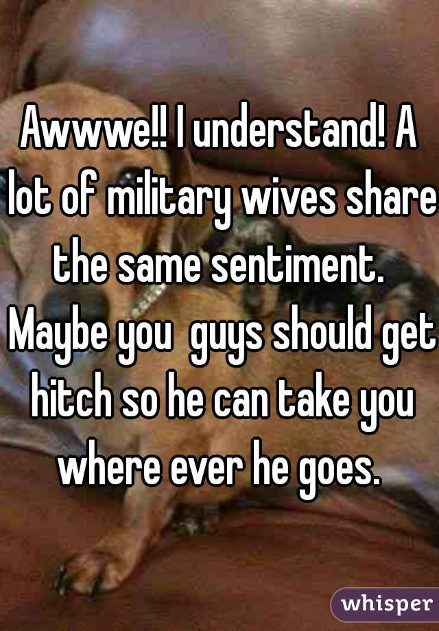 Awwwe!! I understand! A lot of military wives share the same sentiment.  Maybe you  guys should get hitch so he can take you where ever he goes. 