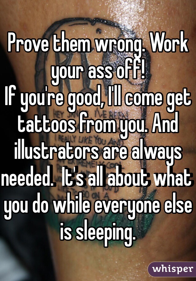 Prove them wrong. Work your ass off! 
If you're good, I'll come get tattoos from you. And illustrators are always needed.  It's all about what you do while everyone else is sleeping.