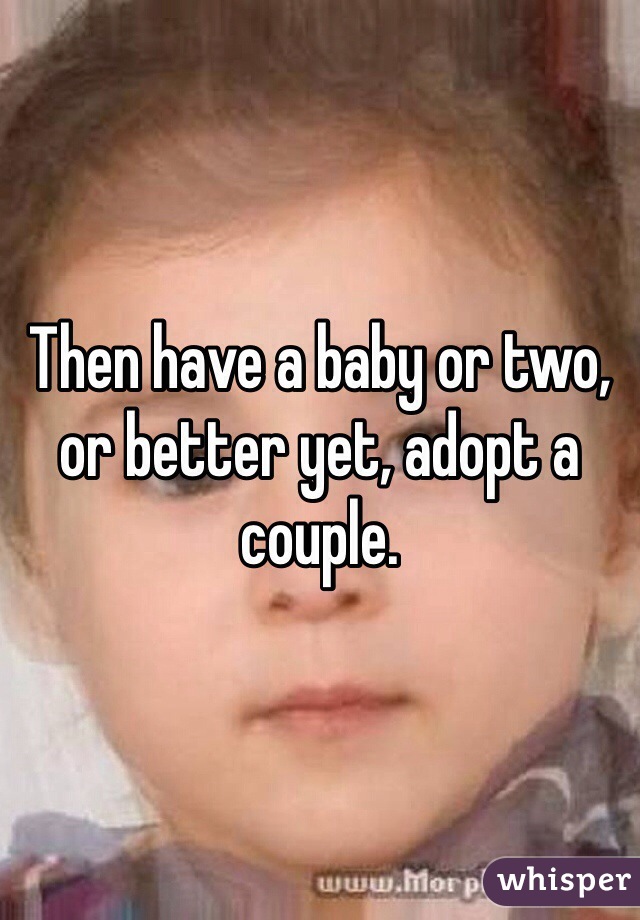 Then have a baby or two, or better yet, adopt a couple.