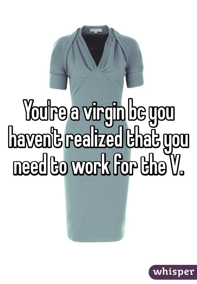 You're a virgin bc you haven't realized that you need to work for the V.
