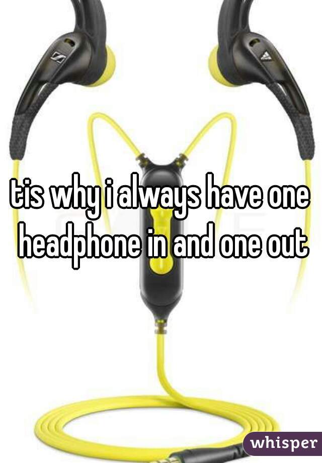 tis why i always have one headphone in and one out
