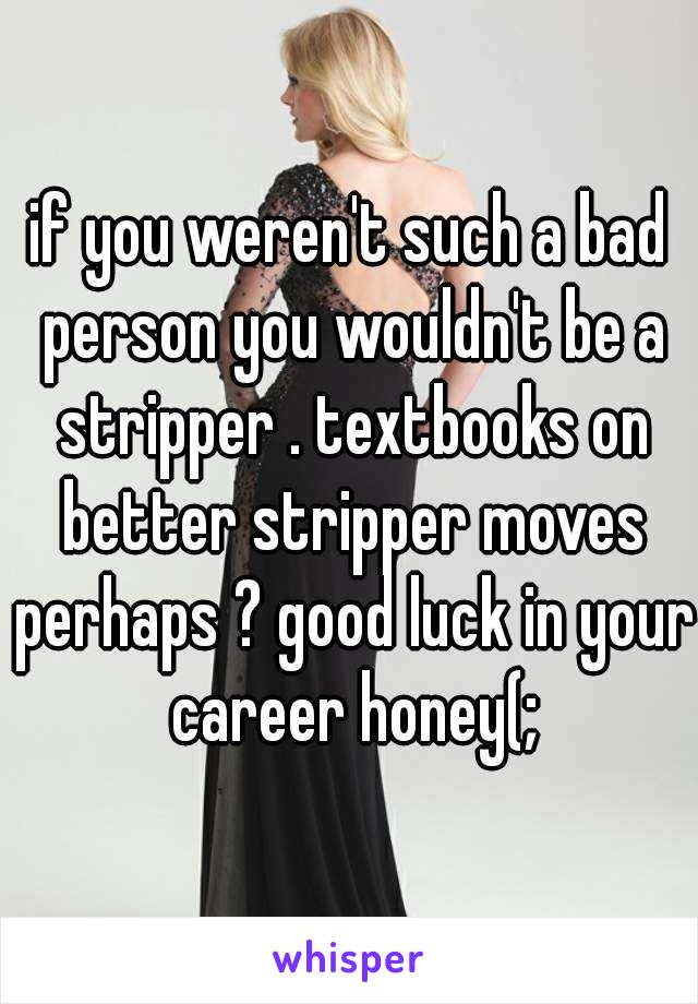 if you weren't such a bad person you wouldn't be a stripper . textbooks on better stripper moves perhaps ? good luck in your career honey(;