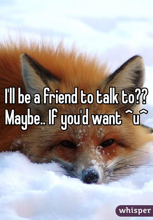 I'll be a friend to talk to?? Maybe.. If you'd want ^u^