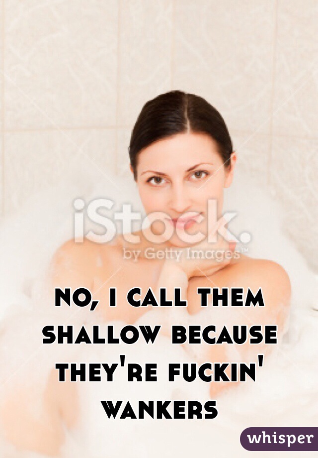 no, i call them shallow because they're fuckin' wankers