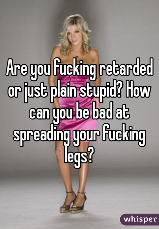 Are you fucking retarded or just plain stupid? How can you be bad at spreading your fucking legs?