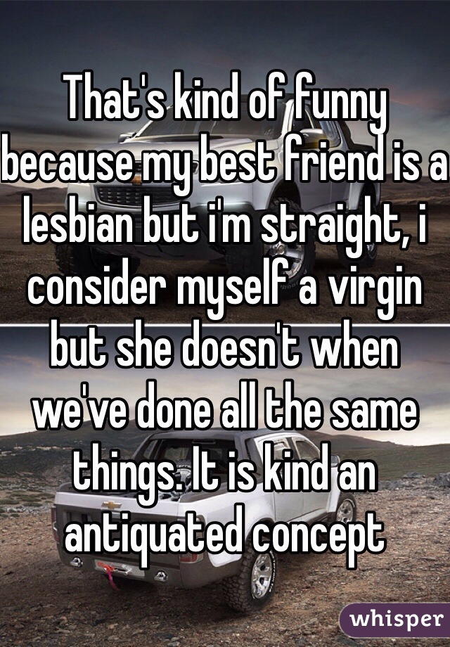 That's kind of funny because my best friend is a lesbian but i'm straight, i consider myself a virgin but she doesn't when we've done all the same things. It is kind an antiquated concept