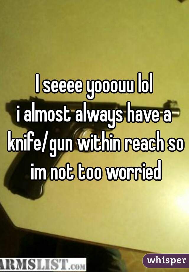 I seeee yooouu lol
i almost always have a knife/gun within reach so im not too worried