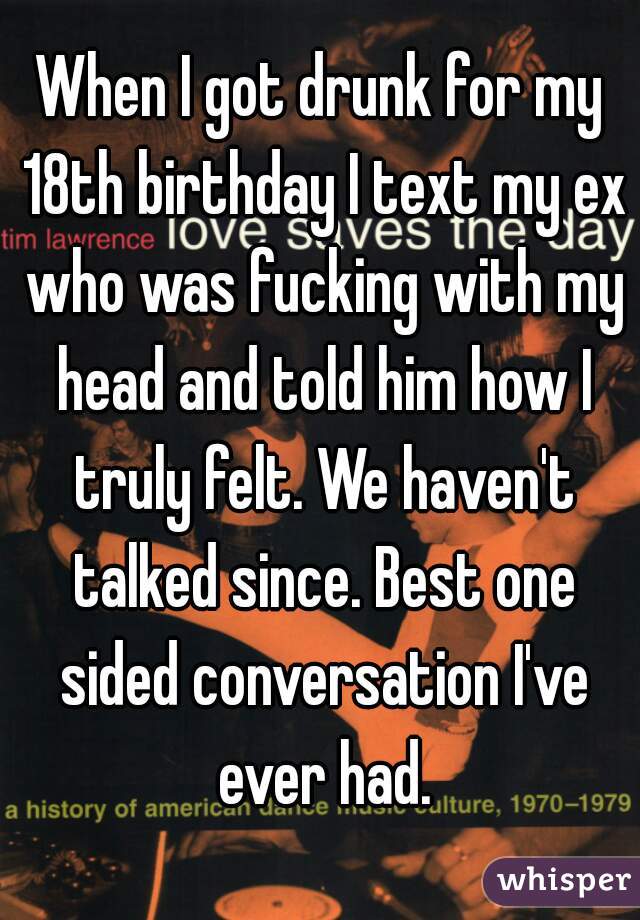 When I got drunk for my 18th birthday I text my ex who was fucking with my head and told him how I truly felt. We haven't talked since. Best one sided conversation I've ever had.