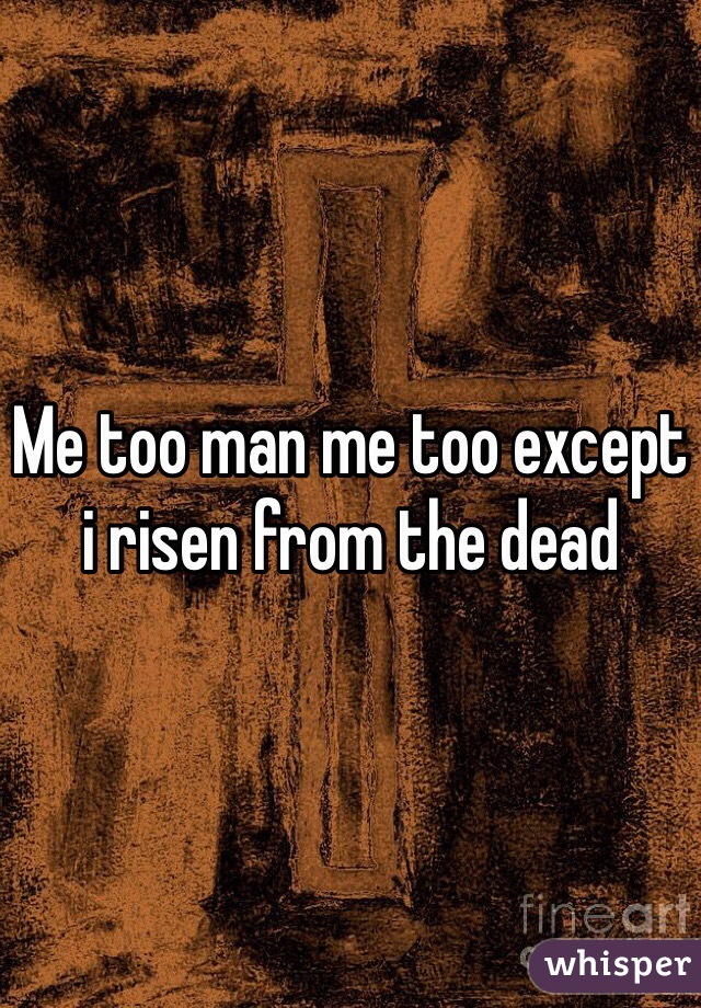 Me too man me too except i risen from the dead