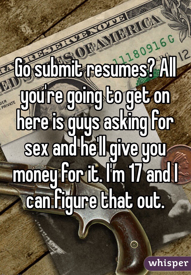 Go submit resumes? All you're going to get on here is guys asking for sex and he'll give you money for it. I'm 17 and I can figure that out. 
