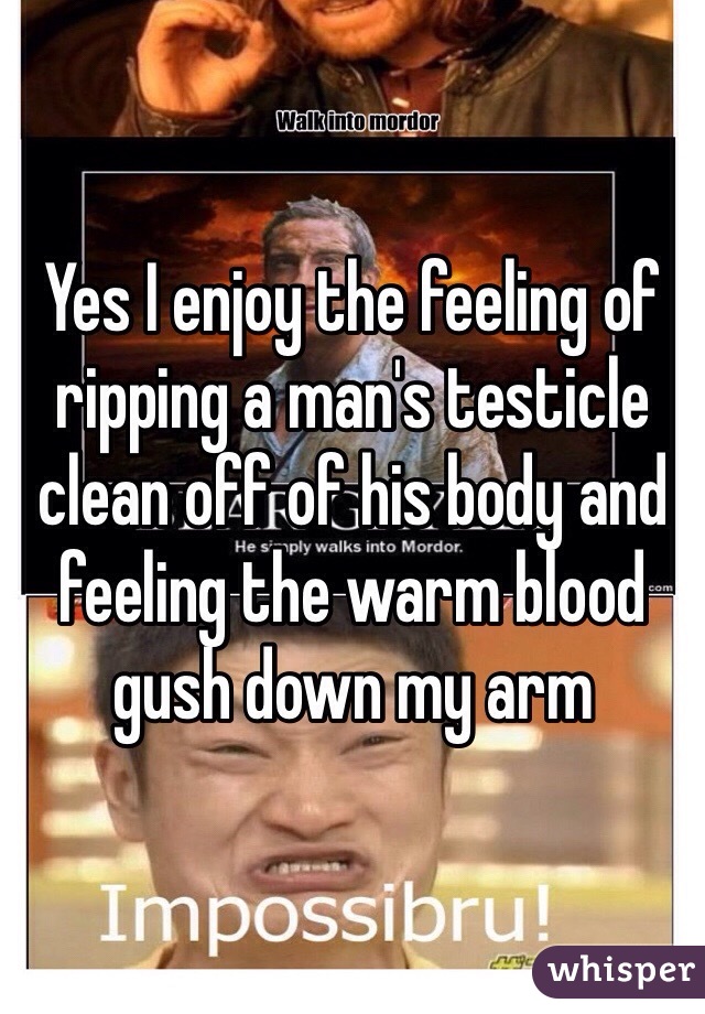 Yes I enjoy the feeling of ripping a man's testicle clean off of his body and feeling the warm blood gush down my arm