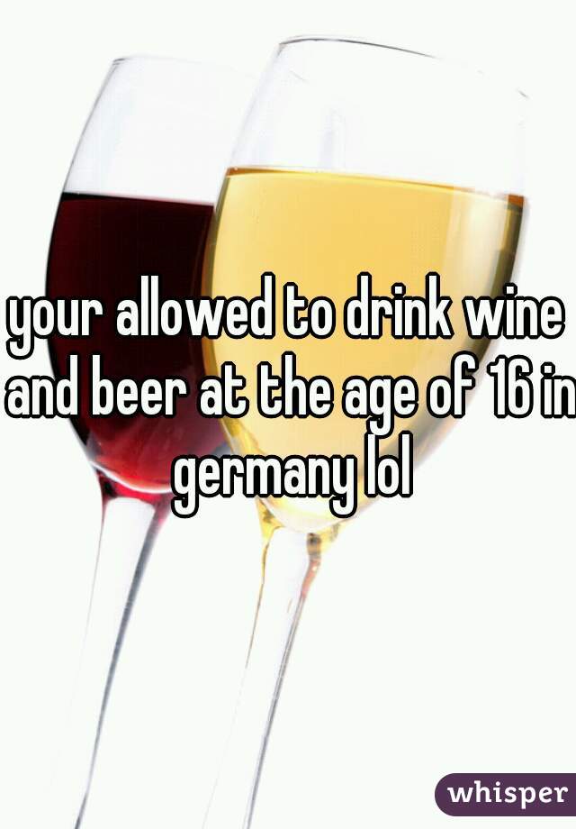 your allowed to drink wine and beer at the age of 16 in germany lol