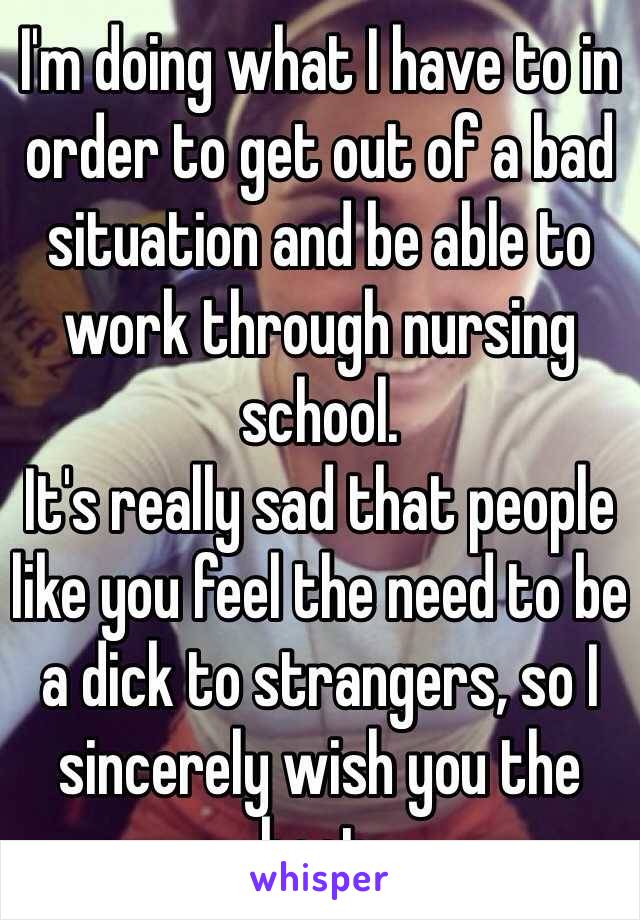 I'm doing what I have to in order to get out of a bad situation and be able to work through nursing school. 
It's really sad that people like you feel the need to be a dick to strangers, so I sincerely wish you the best. 