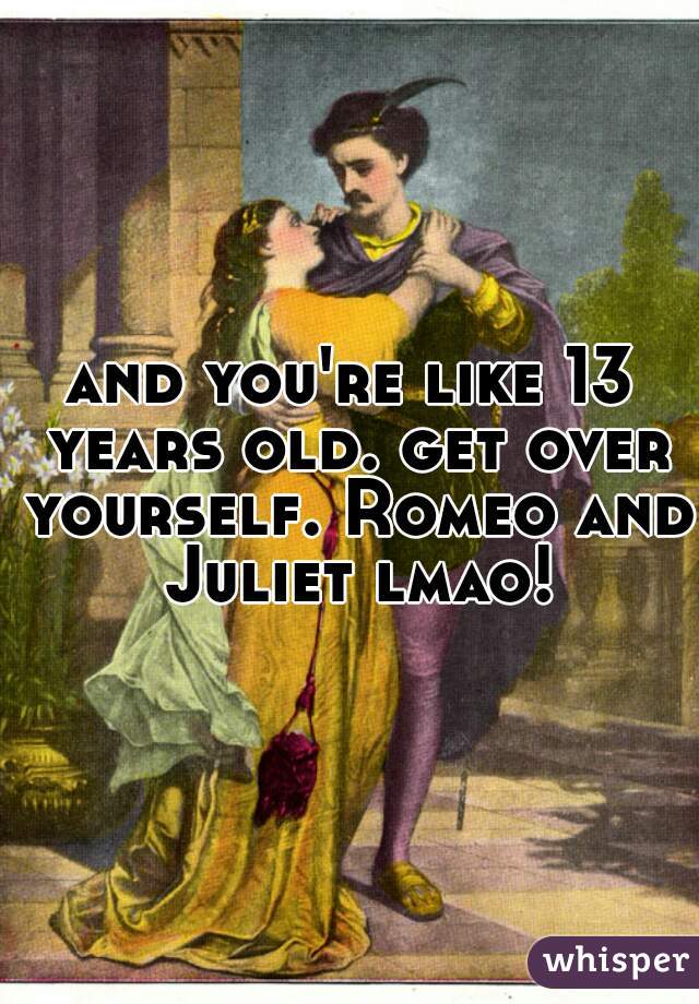 and you're like 13 years old. get over yourself. Romeo and Juliet lmao!