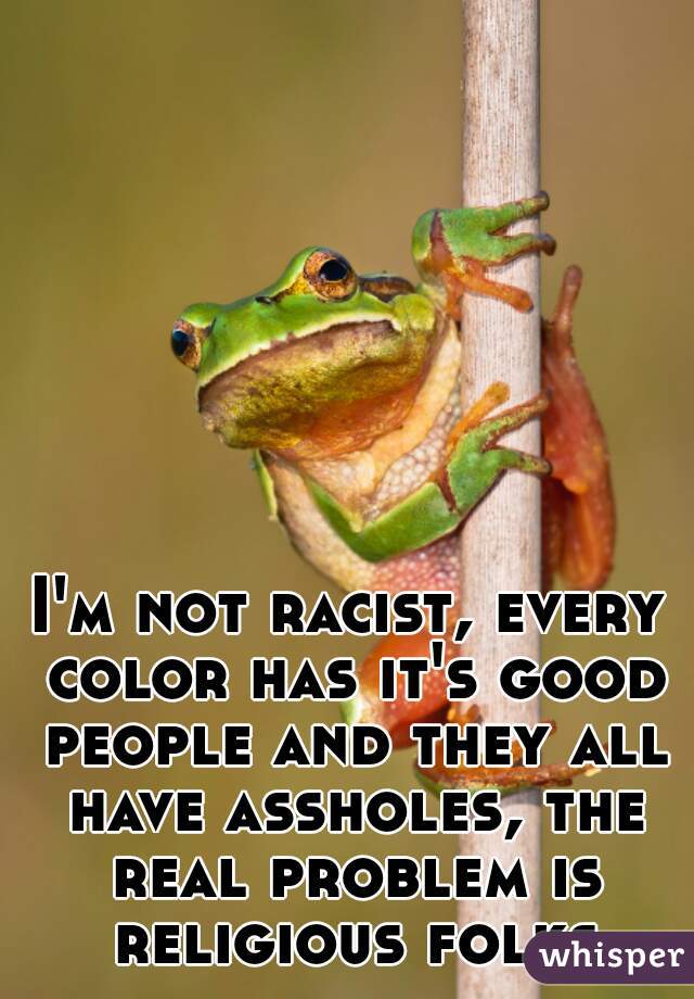 I'm not racist, every color has it's good people and they all have assholes, the real problem is religious folks