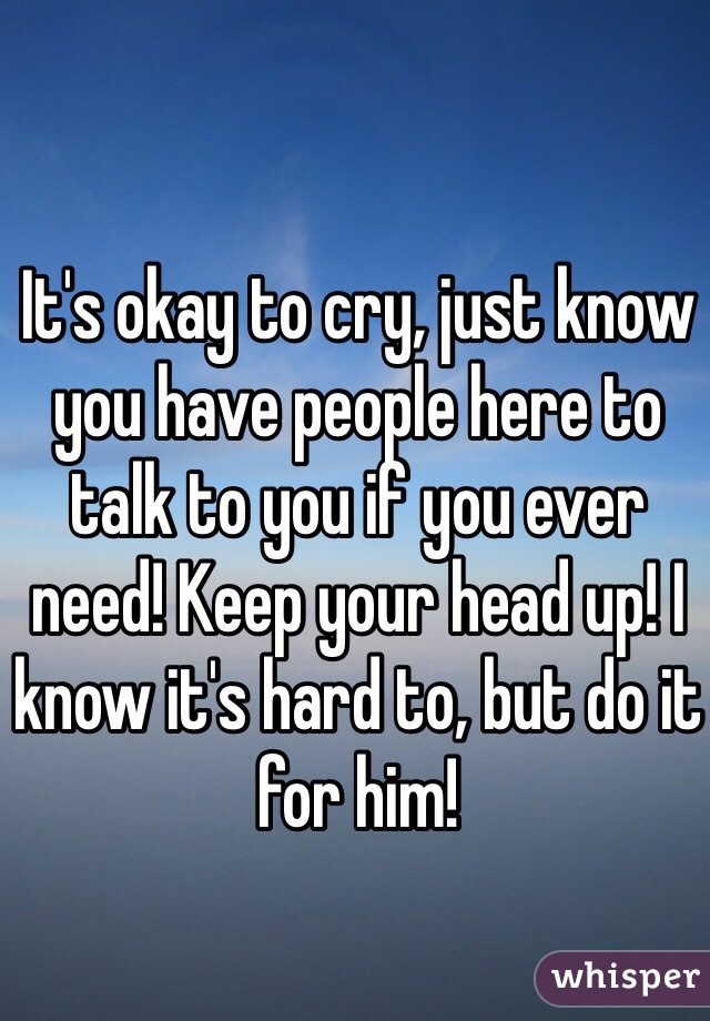It's okay to cry, just know you have people here to talk to you if you ever need! Keep your head up! I know it's hard to, but do it for him! 