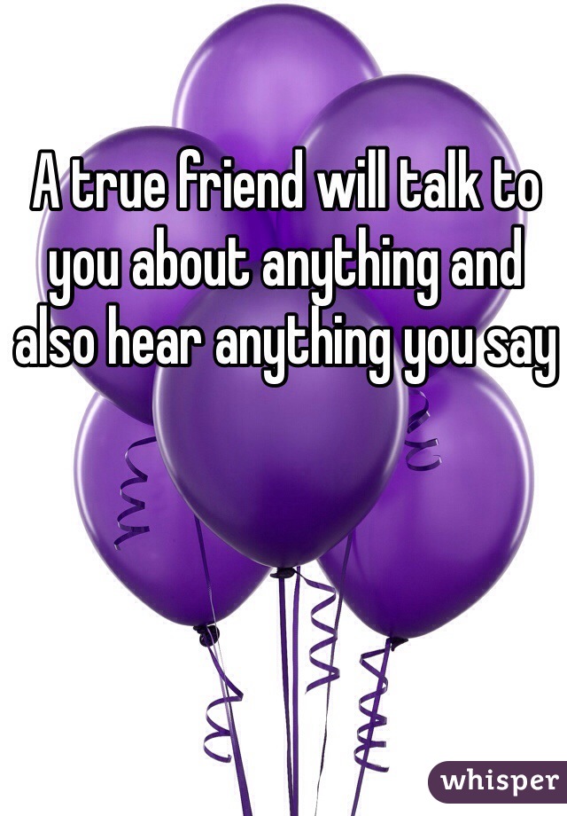 A true friend will talk to you about anything and also hear anything you say