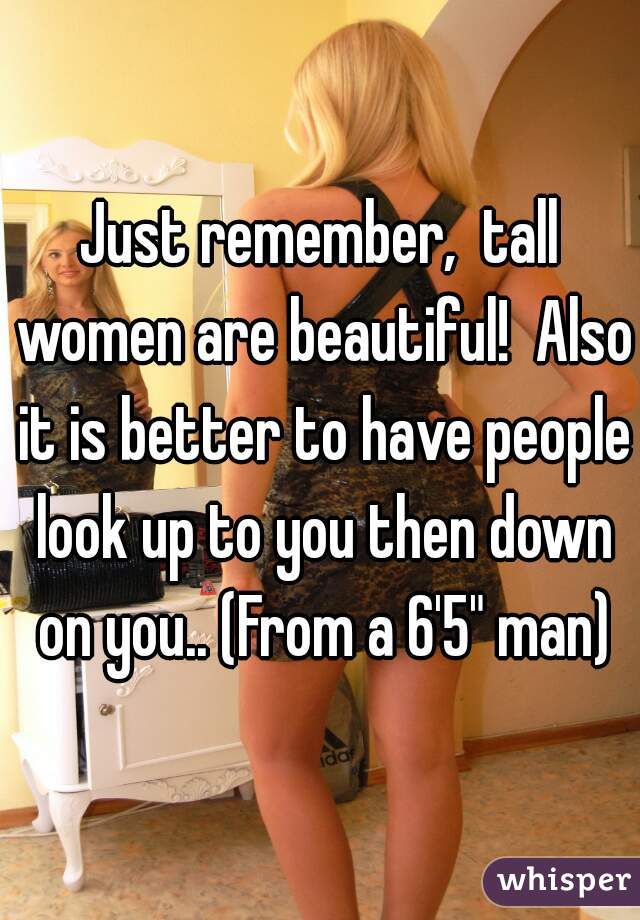 Just remember,  tall women are beautiful!  Also it is better to have people look up to you then down on you.. (From a 6'5" man)
