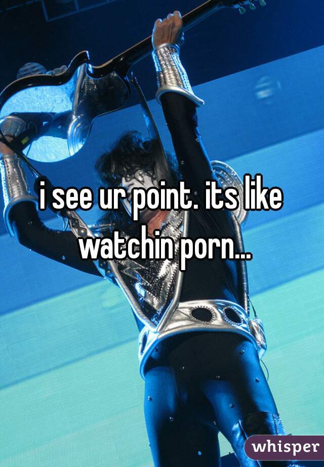 i see ur point. its like watchin porn...
