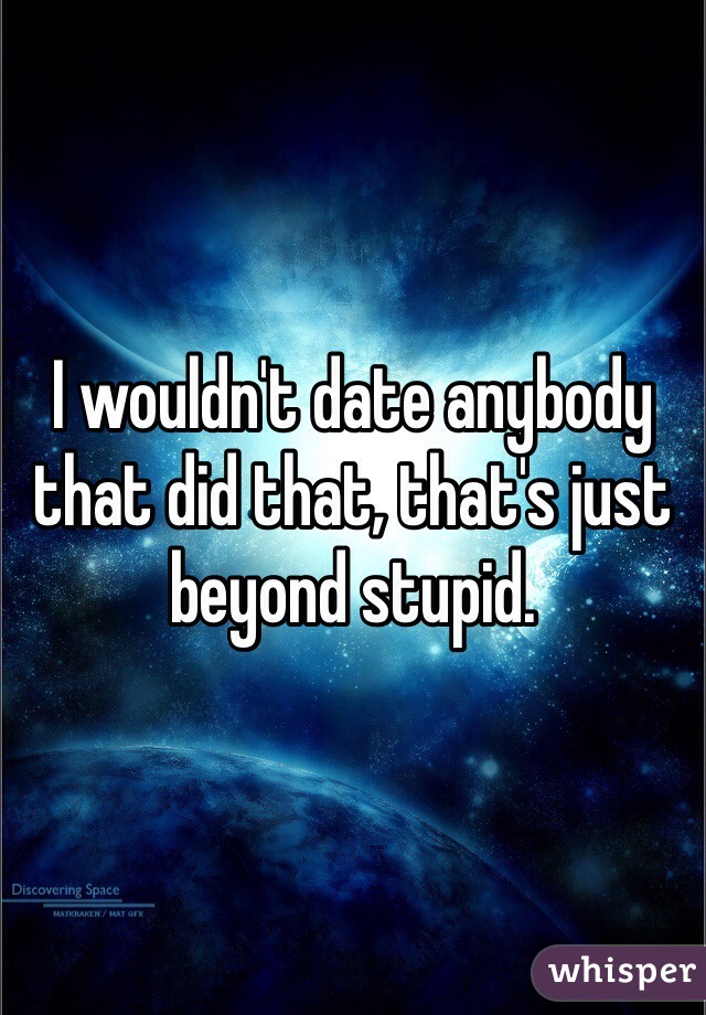 I wouldn't date anybody that did that, that's just beyond stupid.