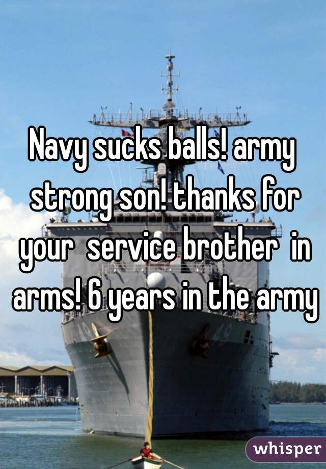 Navy sucks balls! army strong son! thanks for your  service brother  in arms! 6 years in the army
