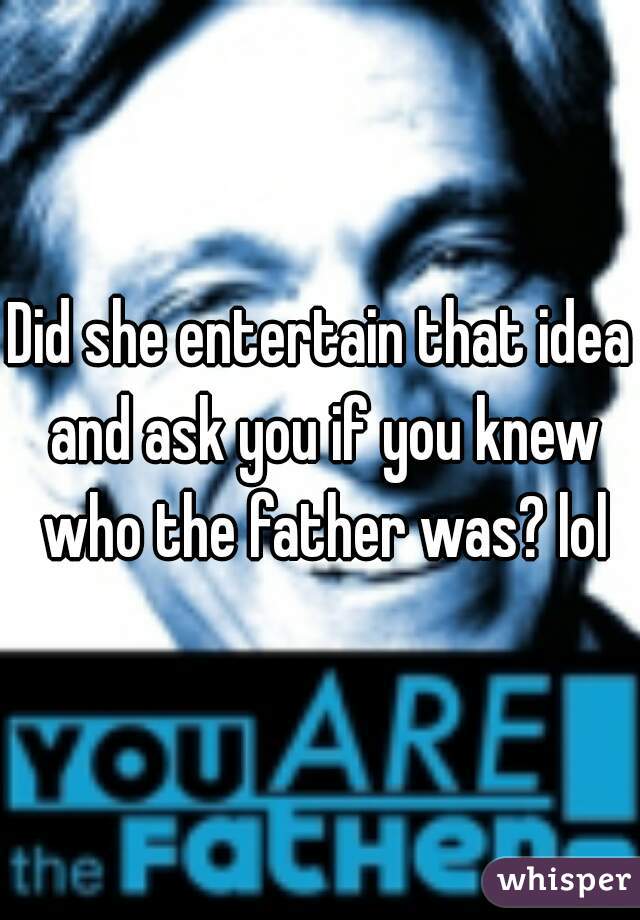 Did she entertain that idea and ask you if you knew who the father was? lol