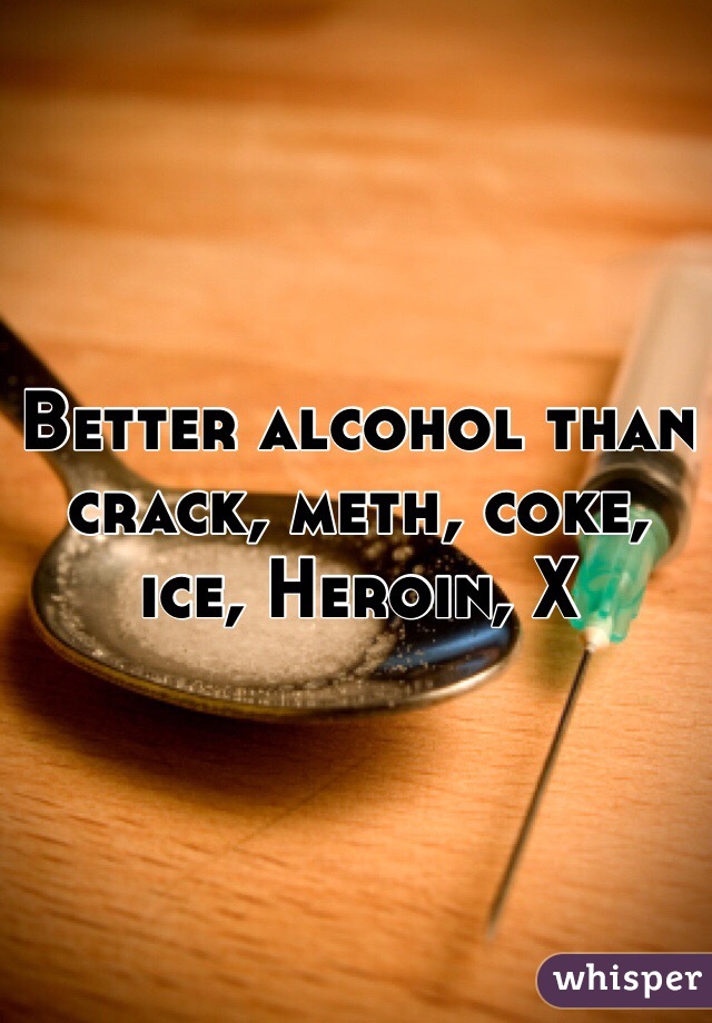 Better alcohol than crack, meth, coke, ice, Heroin, X