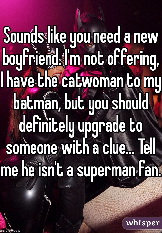 Sounds like you need a new boyfriend. I'm not offering, I have the catwoman to my batman, but you should definitely upgrade to someone with a clue... Tell me he isn't a superman fan.