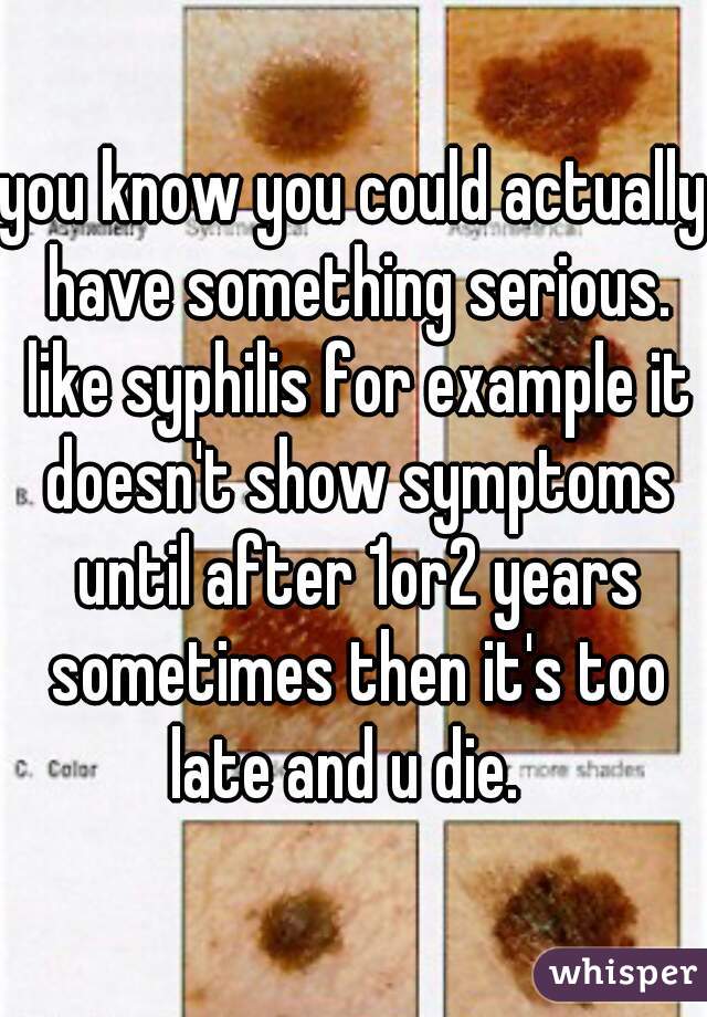 you know you could actually have something serious. like syphilis for example it doesn't show symptoms until after 1or2 years sometimes then it's too late and u die.  