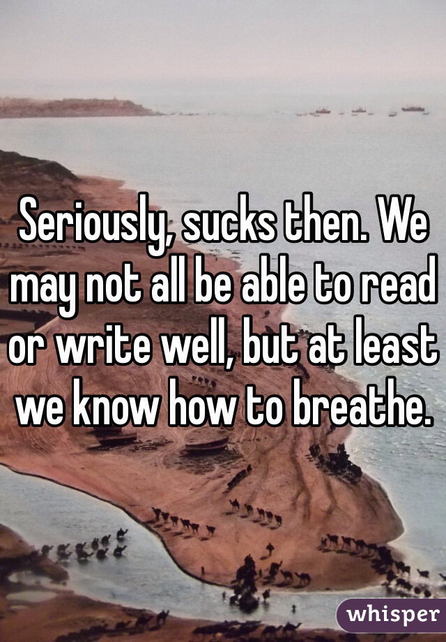 Seriously, sucks then. We may not all be able to read or write well, but at least we know how to breathe.