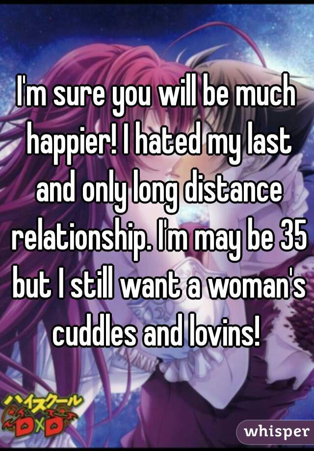 I'm sure you will be much happier! I hated my last and only long distance relationship. I'm may be 35 but I still want a woman's cuddles and lovins! 