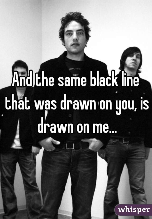 And the same black line that was drawn on you, is drawn on me...