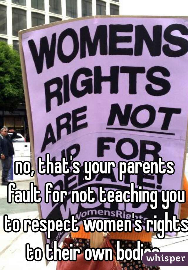 no, that's your parents fault for not teaching you to respect women's rights to their own bodies. 